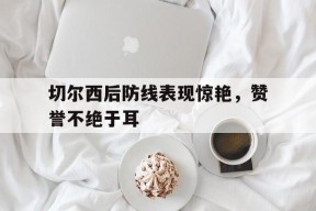 米乐M6登录-切尔西后防线表现惊艳，赞誉不绝于耳