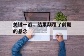 米乐M6登录-关键一战，结果颠覆了前期的悬念(一战的关键战线)