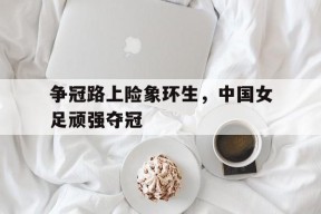 米乐体育娱乐-争冠路上险象环生，中国女足顽强夺冠的简单介绍