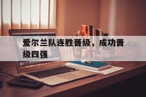 米乐APP下载-爱尔兰队连胜晋级,成功晋级四强是哪一年