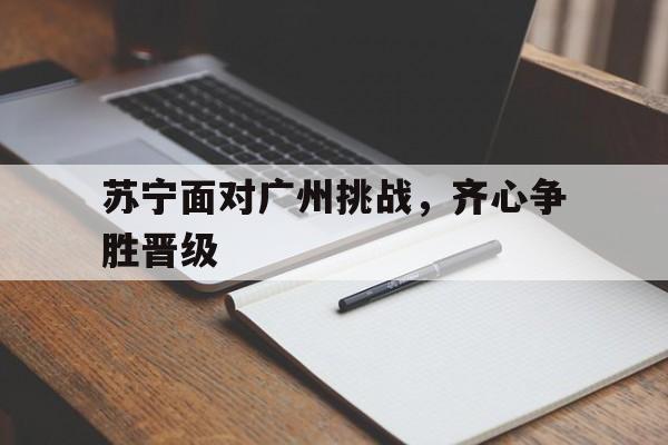 关于苏宁面对广州挑战,齐心争胜晋级的信息 关于苏宁面对广州挑战,齐心争胜晋级的信息
